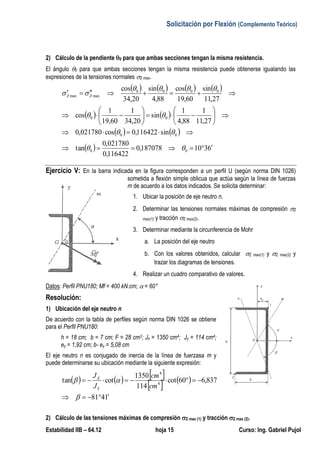Solicitación por Flexión (Complemento Teórico)
Estabilidad IIB – 64.12 hoja 15 Curso: Ing. Gabriel Pujol
2) Cálculo de la pendiente 0 para que ambas secciones tengan la misma resistencia.
El ángulo 0 para que ambas secciones tengan la misma resistencia puede obtenerse igualando las
expresiones de la tensiones normales Z max.
       
   
   
  24026345,6111195,0
138162,0
015363,0
tan
sin138162,0cos015363,0
98,14
1
88,4
1
sin
20,34
1
42,22
1
cos
98,14
sin
42,22
cos
88,4
sin
20,34
cos
00
00
00
0000
maxmax





























ff
ffff
ZZ
MM
MMMM
Ejercicio V: En la barra indicada en la figura corresponden a un perfil U (según norma DIN 1026)
sometida a flexión simple oblicua que actúa según la línea de fuerzas
m de acuerdo a los datos indicados. Se solicita determinar:
1. Ubicar la posición de eje neutro n.
2. Determinar las tensiones normales máximas de compresión Z
max(1) y tracción Z max(2).
3. Determinar mediante la circunferencia de Mohr
a. La posición del eje neutro
b. Con los valores obtenidos, calcular Z max(1) y Z max(2) y
trazar los diagramas de tensiones.
4. Realizar un cuadro comparativo de valores.
Datos: Perfil PNU180; Mf = 400 kN.cm;  = 60°
Resolución:
1) Ubicación del eje neutro n
De acuerdo con la tabla de perfiles según norma DIN 1026 se obtiene
para el Perfil PNU180:
h = 18 cm; b = 7 cm; F = 28 cm2; Jx = 1350 cm4; Jy = 114 cm4;
ey = 1,92 cm; b- ey = 5,08 cm
El eje neutro n es conjugado de inercia de la línea de fuerzasa m y
puede determinarse su ubicación mediante la siguiente expresión:
     
   
1481
837,660cot
114
1350
cottan 4
4




cm
cm
J
J
Y
X
 