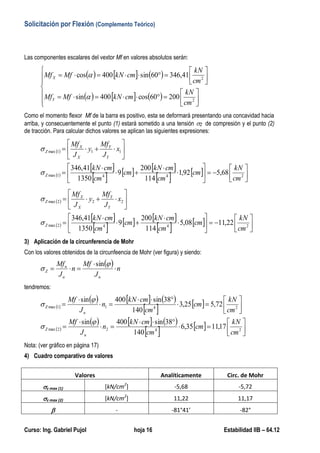 Solicitación por Flexión (Complemento Teórico)
Curso: Ing. Gabriel Pujol hoja 16 Estabilidad IIB – 64.12
2) Cálculo de las tensiones máximas de compresión Z max (1) y tracción Z max (2).
Las componentes escalares del vextor Mf en valores absolutos serán:
     
     


















2
2
20060cos400sin
41,34660sin400cos
cm
kN
cmkNMfMf
cm
kN
cmkNMfMf
Y
X


Como el momento flexor Mf de la barra es positivo, esta se deformará presentando una concavidad hacia
arriba, y consecuentemente el punto (1) estará sometido a una tensión Z de compresión y el punto (2)
de tracción. Para calcular dichos valores se aplican las siguientes expresiones:
 
 
 
     
    





















2441max
111max
68,592,1
114
200
9
1350
41,346
cm
kN
cm
cm
cmkN
cm
cm
cmkN
x
J
Mf
y
J
Mf
Z
Y
Y
X
X
Z


 
 
 
     
    





















2442max
222max
22,1108,5
114
200
9
1350
41,346
cm
kN
cm
cm
cmkN
cm
cm
cmkN
x
J
Mf
y
J
Mf
Z
Y
Y
X
X
Z


3) Aplicación de la circunferencia de Mohr
Con los valores obtenidos de la circunfeencia de Mohr (ver figura) y siendo:
  n
J
Mf
n
J
Mf
nn
n
Z 




sin
tendremos:
 
     
   
 
     
    



















2422max
2411max
17,1135,6
140
38sin400sin
72,525,3
140
38sin400sin
cm
kN
cm
cm
cmkN
n
J
Mf
cm
kN
cm
cm
cmkN
n
J
Mf
n
Z
n
Z




Nota: (ver gráfico en página 17)
4) Cuadro comparativo de valores
Valores Analíticamente Circ. de Mohr
z max (1) [kN/cm2
] -5,68 -5,72
z max (2) [kN/cm2
] 11,22 11,17
 