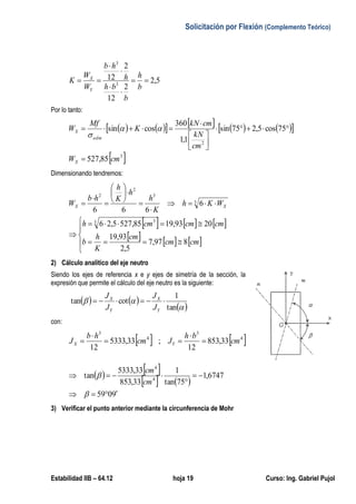 Solicitación por Flexión (Complemento Teórico)
Estabilidad IIB – 64.12 hoja 19 Curso: Ing. Gabriel Pujol
5,2
2
12
2
12
3
3






b
h
b
bh
h
hb
W
W
K
Y
X
Por lo tanto:
           
 3
2
85,527
75cos5,275sin
1,1
360
cossin
cmW
cm
kN
cmkN
K
Mf
W
X
adm
X







 

Dimensionando tendremos:
     
     



















cmcm
cm
K
h
b
cmcmcmh
WKh
K
h
h
K
h
hb
W XX
897,7
5,2
93,19
2093,1985,5275,26
6
666
3 3
3
3
2
2
2) Cálculo analítico del eje neutro
Siendo los ejes de referencia x e y ejes de simetría de la sección, la
expresión que permite el cálculo del eje neutro es la siguiente:
   
 

tan
1
cottan 
Y
X
Y
X
J
J
J
J
con:
   4
3
4
3
33,853
12
;33,5333
12
cm
bh
Jcm
hb
J YX 




   
   
9059
6747,1
75tan
1
33,853
33,5333
tan 4
4






cm
cm
3) Verificar el punto anterior mediante la circunferencia de Mohr
 