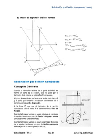 Solicitación por Flexión (Complemento Teórico)
Estabilidad IIB – 64.12 hoja 21 Curso: Ing. Gabriel Pujol
b) Trazado del diagrama de tensiones normales
Solicitación por Flexión Compuesta
Conceptos Generales
Cuando la resultante relativa de la parte suprimida es
normal al plano de la sección, pero no pasa por el
baricentro de la misma, se origina flexión compuesta.
Al punto A determinado por la recta de acción de la fuerza P
y el plano que contiene a la sección considerada SS lo
denominaremos centro de presión.
A la línea LF que une al baricentro de la sección
considerada con el punto A la denominaremos línea de
fuerzas.
Cuando la línea de fuerzas es un eje principal de inercia de
la sección, tenemos un caso de flexión compuesta simple
(esfuerzo normal y flexión simple).
Cuando la línea de fuerzas no es un eje principal de inercia
de la sección, tendremos un caso de flexión compuesta
oblicua (esfuerzo normal y flexión oblicua).
 