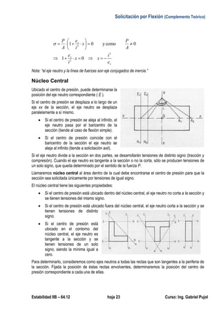 Solicitación por Flexión (Complemento Teórico)
Estabilidad IIB – 64.12 hoja 23 Curso: Ing. Gabriel Pujol
x
x
x
e
i
xx
i
e
A
P
x
i
e
A
P
2
2
2
01
0comoy01








Nota: “el eje neutro y la línea de fuerzas son eje conjugados de inercia.”
Núcleo Central
Ubicado el centro de presión, puede determinarse la
posición del eje neutro correspondiente ( E ).
Si el centro de presión se desplaza a lo largo de un
eje xx de la sección, el eje neutro se desplaza
paralelamente a sí mismo.
 Si el centro de presión se aleja al infinito, el
eje neutro pasa por el baricentro de la
sección (tiende al caso de flexión simple).
 Si el centro de presión coincide con el
baricentro de la sección el eje neutro se
aleja al infinito (tiende a solicitación axil).
Si el eje neutro divide a la sección en dos partes, se desarrollarán tensiones de distinto signo (tracción y
compresión). Cuando el eje neutro es tangente a la sección o no la corta, sólo se producen tensiones de
un solo signo, que queda determinado por el sentido de la fuerza P.
Llamaremos núcleo central al área dentro de la cual debe encontrarse el centro de presión para que la
sección sea solicitada únicamente por tensiones de igual signo.
El núcleo central tiene las siguientes propiedades:
 Si el centro de presión está ubicado dentro del núcleo central, el eje neutro no corta a la sección y
se tienen tensiones del mismo signo.
 Si el centro de presión está ubicado fuera del núcleo central, el eje neutro corta a la sección y se
tienen tensiones de distinto
signo.
 Si el centro de presión está
ubicado en el contorno del
núcleo central, el eje neutro es
tangente a la sección y se
tienen tensiones de un solo
signo, siendo la mínima igual a
cero.
Para determinarlo, consideremos como ejes neutros a todas las rectas que son tangentes a la periferia de
la sección. Fijada la posición de éstas rectas envolventes, determinaremos la posición del centro de
presión correspondiente a cada una de ellas.
 