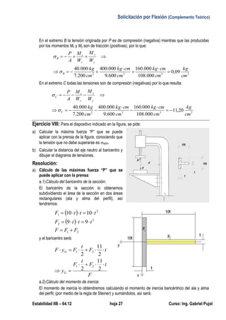 Solicitación por Flexión (Complemento Teórico)
Estabilidad IIB – 64.12 hoja 27 Curso: Ing. Gabriel Pujol
En el extremo B la tensión originada por P es de compresión (negativa) mientras que las producidas
por los momentos Mx y My son de tracción (positivas), por lo que:
2332
09,0
000.108
000.160
600.9
000.400
200.7
000.40
cm
kg
cm
cmkg
cm
cmkg
cm
kg
W
M
W
M
A
P
B
y
y
x
x
B








En el extremo C todas las tensiones son de compresión (negativas) por lo que resulta:
2332
20,11
000.108
000.160
600.9
000.400
200.7
000.40
cm
kg
cm
cmkg
cm
cmkg
cm
kg
W
M
W
M
A
P
C
y
y
x
x
C








Ejercicio VIII: Para el dispositivo indicado en la figura, se pide:
a) Calcular la máxima fuerza “P” que se puede
aplicar con la prensa de la figura, conociendo que
la tensión que no debe superarse es adm.
b) Calcular la distancia del eje neutro al baricentro y
dibujar el diagrama de tensiones.
Resolución:
a) Cálculo de las máximas fuerza “P” que se
puede aplicar con la prensa:
a.1)Cálculo del baricentro de la sección:
El baricentro de la sección lo obtenemos
subdividiendo el área de la sección en dos áreas
rectangulares (ala y alma del perfil), así
tendremos:
 
 
21
2
2
2
1
99
1010
FFF
tttF
tttF



y el baricentro será:
F
tF
t
F
y
tF
t
FyF
G
G



2
11
2
2
11
2
21
21
a.2)Cálculo del momento de inercia:
El momento de inercia lo obtendremos calculando el momento de inercia baricéntrico del ala y alma
del perfil; (por medio de la regla de Steiner) y sumándolos, así será:
 