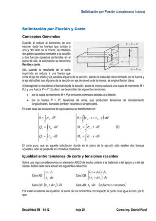 Solicitación por Flexión (Complemento Teórico)
Estabilidad IIB – 64.12 hoja 29 Curso: Ing. Gabriel Pujol
Solicitación por Flexión y Corte
Conceptos Generales
Cuando al reducir al baricentro de una
sección dada las fuerzas que actúan a
uno y otro lado de la misma, se obtienen
dos pares opuestos normales a la sección
y dos fuerzas opuestas contenidas en el
plano de ella, la solicitación se denomina
flexión y corte.
Así, cuando la resultante de la parte
suprimida se reduce a una fuerza que
corta al eje del sólido y es paralela al plano de la sección, siendo la traza del plano formado por la fuerza y
el eje del sólido con el plano de la sección un eje de simetría de la misma, se origina flexión plana.
Al transportar la resultante al baricentro de la sección, sobre la misma actuará una cupla de momento M =
P.p y una fuerza P = P”. Es decir, se desarrollan las siguientes tensiones:
 por la cupla de momento M = P.p tensiones normales debidas a la flexión.
 por la fuerza P = P”, tensiones de corte, que producirán tensiones de resbalamiento
longitudinales, llamadas también rasantes o tangenciales.
En este caso las ecuaciones de equivalencia se transforman en:
 
 1
00






























F
xz
F
xy
F
xzxy
F
xzz
F
xyy
F
x
dFyM
dFzM
dFyz
dFQ
dFQ
dF






El corte puro, que es aquella solicitación donde en el plano de la sección sólo existen dos fuerzas
opuestas, sólo se presenta en contadas ocasiones.
Igualdad entre tensiones de corte y tensiones rasantes
Sobre una viga consideraremos un elemento ABCD de ancho unitario a la distancia x del apoyo y v del eje
neutro. Sobre cada cara actúan los siguientes esfuerzos:
Cara AD:





dv
dv
v

Cara CB:
 
 




dvd
dvd
vv 

Cara CD:   dxd hh   Cara AB:  rasantesesfuerzosdxh 
Por estar el sistema en equilibrio, la suma de los momentos con respecto al punto B es igual a cero, por lo
que:
 