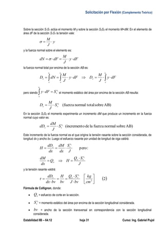 Solicitación por Flexión (Complemento Teórico)
Estabilidad IIB – 64.12 hoja 31 Curso: Ing. Gabriel Pujol
Sobre la sección S1S1 actúa el momento M y sobre la sección S2S2 el momento M+dM. En el elemento de
área dF de la sección S1S1 la tensión vale:
y
J
M

y la fuerza normal sobre el elemento es:
dFy
J
M
dFdN 
la fuerza normal total por encima de la sección AB es:
 
111 v
v
v
v
v
v
v
v dFy
J
M
DdFy
J
M
dND
pero siendo
1
1
v
v
v
v
SdFy  el momento estático del área por encima de la sección AB resulta:
AB)sobretotalnormal(fuerza1v
vv S
J
M
D 
En la sección S2S2 el momento experimenta un incremento dM que produce un incremento en la fuerza
normal cuyo valor es:
AB)sobrenormalfuerzaladeo(increment1v
vv S
J
dM
dD 
Este incremento de la fuerza normal es el que origina la tensión rasante sobre la sección considerada, de
longitud dx y ancho bv. Luego el esfuerzo rasante por unidad de longitud de viga valdrá:
:pero
1
J
S
dx
dM
dx
dD
H
v
vv

J
SQ
HQ
dx
dM v
vx
x
1


y la tensión rasante valdrá:
 22
1









cm
kg
bvJ
SQ
bv
H
bvdx
dD v
vxv

Fórmula de Collignon, donde:
 xQ = esfuerzo de corte en la sección.
 1v
vS = momento estático del área por encima de la sección longitudinal considerada.
 bv = ancho de la sección transversal en correspondencia con la sección longitudinal
considerada.
 