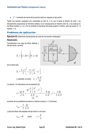 Solicitación por Flexión (Complemento Teórico)
Curso: Ing. Gabriel Pujol hoja 32 Estabilidad IIB – 64.12
 J = momento de inercia de la sección total con respecto al eje neutro.
Fijada una sección cualquiera son constantes en ella Q, J, bv, por lo tanto la tensión de corte  es
directamente proporcional al momento estático S, en consecuencia el máximo valor de  se produce en
las fibras neutras ( y = 0 ). Por el contrario en las fibras del borde superior o inferior, para las cuales S = 0
resulta  = 0.
Problema de aplicación
Ejercicio IX: Determinar las tensiones de corte de una sección rectangular.
Resolución:
Considerando una capa de fibras distante y
del eje neutro, se tiene:
 
22
h
y
h
y
x dyybdAyS
por lo tanto será:
12
resultaademásy
422
3
2
222
hb
J
y
hbyb
S
x
h
y
x











La tensión  la calculamos con la expresión (2):
hb
Q
y
hb
Q
b
hb
y
hb
Q
bJ
SQ



















2
36
12
42 2
33
2
2

ecuación de una parábola que tiene su máximo cuando y = 0. Entonces:
hb
Q


2
3
max
y para las fibras más alejadas del eje neutro xx se tiene:
2
para0min
h
y 
 