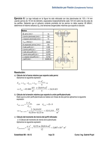 Solicitación por Flexión (Complemento Teórico)
Estabilidad IIB – 64.12 hoja 33 Curso: Ing. Gabriel Pujol
Ejercicio X: La viga indicada en la figura ha sido reforzada con dos planchuelas de 135 x 14 mm
usando pernos de 19 mm de diámetro, espaciados longitudinalmente cada 120 mm sobre las dos alas de
los perfiles. Sabiendo que el esfuerzo cortante promedio de los pernos no debe superar 85 MN/m2,
determinar el máximo esfuerzo Qy y las tensiones tangenciales máximas que soporta la sección.
Datos
 perno (mm) = 19
a (ancho planchuela) (mm) = 135
e (espesor planchuela) (mm) = 14
 adm. (KN/m2) = 85000
Es (espaciado pernos) (mm) = 120
H (alto perfil) (m) = 0,300
b (ancho perfil) (m) = 0,125
h (alto alma perfil) (m) = 0,2676
t (ancho alma perfil) (m) = 0,0108
e1 (espesor ala perfil) (m) = 0,0162
J perfil (m4) = 9,800E-05
Resolución:
a) Cálculo de la fuerza máxima que soporta cada perno:
Aplicamos la siguiente expresión:
  KN
m
m
KN
F
d
AF
perno
perno
10,24
4
019,0
000.85
4
2
2max
2
maxmaxmax









b) Cálculo de la tensión máxima que soporta la unión perfil-planchuela:
Dado que la unión perfil-planchuela se realiza con líneas de dos pernos aplicamos la siguiente
expresión:
2max
max
max
...333,3213
125,0120,0
10,242
2
m
KN
mm
KN
bEsAcon
A
F
unión
corte
corte
unión









c) Cálculo del momento de inercia del perfil reforzado:
c.1)Cálculo del momento de inercia de la planchuela:
Aplicamos la siguiente expresión:
  48
33
10087,3
12
014,0135,0
12
m
mmea
Jplanchuela






 