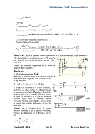 Solicitación por Flexión (Complemento Teórico)
Estabilidad IIB – 64.12 hoja 35 Curso: Ing. Gabriel Pujol
3
2
1 381cmS perfilX 
entonces:
343
2
1
2
1
2
1
2
1
2
1
107773,6000381,0157,00140,0135,0 mmmmmS
SyeaS
SSS
reforzadoperfiln
perfilnplanchuelaGreforzadoperfiln
perfilnplanchuelanreforzadoperfiln




e.2)Cálculo de la tensión tangencial máxima:
Aplicamos la siguiente expresión:
2
4
44
34max
max 10698,8
0108,010912,1
10940,6863,2582
1
m
KN
mm
mKN
tJ
SQ
reforzadoPerfil
n
reforzadoPerfil






 


Ejercicio XI: Calcular el eje de un carretón representado en la figura solicitada por un par de fuerzas P
= 8 t. Su material es acero con una adm = 1200 kg/cm2 y
una adm = 600 kg/cm2, y sus dimensiones son: l = 1,20 m;
c = 0,30 m.
Verificar las tensiones tangenciales en el punto de
aplicación de las fuerzas P.
Resolución:
a) Dimensionamiento por flexión
Dado que el sistema posee tanto simetría geométrica
como simetría de cargas las reacciones de vínculo
en A y B resultan:
tmcPMtPRR BA 4,2;8 
Si al reducir al baricentro de la sección en estudio,
las fuerzas que actúan a uno u otro lado de la misma
se obtiene momento flector M y esfuerzo de corte Q,
como por ejemplo en el tramo AC o DB de la viga de
la figura, la solicitación a la que se encuentra
sometido dicho tramo se denomina flexión
transversal (flexión y corte asociado) y los diagramas
de característica serán los graficados en la figura de
la derecha.
Sabemos que el momento flector M genera
tensiones normales  en la sección transversal,
tensiones que calculamos con la fórmula de Navier,
así:
 1
xx
z
W
M
y
J
M

 