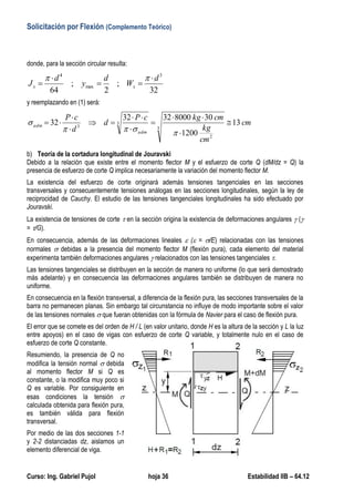 Solicitación por Flexión (Complemento Teórico)
Curso: Ing. Gabriel Pujol hoja 36 Estabilidad IIB – 64.12
donde, para la sección circular resulta:
32
;
2
;
64
3
max
4
d
W
d
y
d
J xx





y reemplazando en (1) será:
cm
cm
kg
cmkgcP
d
d
cP
adm
adm 13
1200
3080003232
32
3
2
3
3












b) Teoría de la cortadura longitudinal de Jouravski
Debido a la relación que existe entre el momento flector M y el esfuerzo de corte Q (dM/dz = Q) la
presencia de esfuerzo de corte Q implica necesariamente la variación del momento flector M.
La existencia del esfuerzo de corte originará además tensiones tangenciales en las secciones
transversales y consecuentemente tensiones análogas en las secciones longitudinales, según la ley de
reciprocidad de Cauchy. El estudio de las tensiones tangenciales longitudinales ha sido efectuado por
Jouravski.
La existencia de tensiones de corte  en la sección origina la existencia de deformaciones angulares  (
= /G).
En consecuencia, además de las deformaciones lineales  ( = /E) relacionadas con las tensiones
normales  debidas a la presencia del momento flector M (flexión pura), cada elemento del material
experimenta también deformaciones angulares  relacionados con las tensiones tangenciales .
Las tensiones tangenciales se distribuyen en la sección de manera no uniforme (lo que será demostrado
más adelante) y en consecuencia las deformaciones angulares también se distribuyen de manera no
uniforme.
En consecuencia en la flexión transversal, a diferencia de la flexión pura, las secciones transversales de la
barra no permanecen planas. Sin embargo tal circunstancia no influye de modo importante sobre el valor
de las tensiones normales  que fueran obtenidas con la fórmula de Navier para el caso de flexión pura.
El error que se comete es del orden de H / L (en valor unitario, donde H es la altura de la sección y L la luz
entre apoyos) en el caso de vigas con esfuerzo de corte Q variable, y totalmente nulo en el caso de
esfuerzo de corte Q constante.
Resumiendo, la presencia de Q no
modifica la tensión normal  debida
al momento flector M si Q es
constante, o la modifica muy poco si
Q es variable. Por consiguiente en
esas condiciones la tensión 
calculada obtenida para flexión pura,
es también válida para flexión
transversal.
Por medio de las dos secciones 1-1
y 2-2 distanciadas dz, aislamos un
elemento diferencial de viga.
 