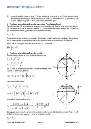 Solicitación por Flexión (Complemento Teórico)
Curso: Ing. Gabriel Pujol hoja 38 Estabilidad IIB – 64.12
Sx*: momento estático, respecto al eje “x” (línea neutra), de la parte de la sección transversal que se
encuentra por encima (o por debajo) de la línea de largo “by” donde se calcula yz, ya que el Sx* de
la parte superior es igual al Sx* de la parte inferior, respecto al eje “x”.
d) Tensiones tangenciales en la sección transversal. Fórmula de Colignon:
De acuerdo a la ley de reciprocidad de las tensiones tangenciales (de Cauchy), en el plano de la sección
“xy” que es perpendicular al plano longitudinal “xz”, existen tensiones tangenciales de dirección vertical
que serán numéricamente iguales a las longitudinales horizontales.
yzzy  
En consecuencia las tensiones tangenciales de dirección vertical, pueden ser calculadas por medio de
una fórmula que tiene la misma forma que la de Jouravski, que se denomina fórmula de “Colignón”
Y para que se satisfaga la condición de equilibrio  FYi = 0 debe ser:
dFQ
F
zy  
e) Tensiones tangenciales en la sección circular
Sea una sección circular de radio R para la cual se cumple:
464
2
44
22
RD
J
yRb
x
y






Por su parte, el momento estático de la sección ubicado por sobre
el plano de corte longitudinal es:
 
R
y
yy
dbSdbdS  
y en consecuencia resulta:
   2
3
222
3
22
22
3
2
3
2
2
yRRS
dRS
R
y
y
R
y
y

 




y reemplazando valores tendremos:
 
 
 
4
22
42
1
22
2
3
22
3
4
23
42
R
yRQ
RyR
yRQ
zyzy










Como puede observarse, las tensiones tangenciales mantienen una distribución cuadrática. Para y =  R,
es decir en los extremos superior e inferior de la sección, resulta:
0zy
 