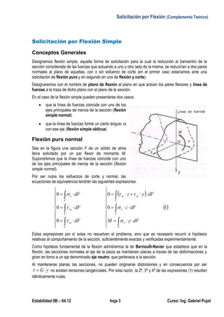 Solicitación por Flexión (Complemento Teórico)
Estabilidad IIB – 64.12 hoja 3 Curso: Ing. Gabriel Pujol
Solicitación por Flexión Simple
Conceptos Generales
Designamos flexión simple, aquella forma de solicitación para la cual la reducción al baricentro de la
sección considerada de las fuerzas que actuando a uno y otro lado de la misma, se reducirían a dos pares
normales al plano de aquellas, con o sin esfuerzo de corte (en el primer caso estaríamos ante una
solicitación de flexión pura y en segundo en una de flexión y corte).
Designaremos con el nombre de plano de flexión al plano en que actúan los pares flexores y línea de
fuerzas a la traza de dicho plano con el plano de la sección.
En el caso de la flexión simple pueden presentarse dos casos:
 que la línea de fuerzas coincida con uno de los
ejes principales de inercia de la sección (flexión
simple normal)
 que la línea de fuerzas forme un cierto ángulo 
con ese eje (flexión simple oblicua)
Flexión pura normal
Sea en la figura una sección F de un sólido de alma
llena solicitado por un par flexor de momento M.
Supondremos que la línea de fuerzas coincide con uno
de los ejes principales de inercia de la sección (flexión
simple normal).
Por ser nulos los esfuerzos de corte y normal, las
ecuaciones de equivalencia tendrán las siguientes expresiones:
 
 10
0
0
0
0






























F
x
F
x
F
xzxy
F
xz
F
xy
F
x
dFyM
dFz
dFyz
dF
dF
dF






Estas expresiones por sí solas no resuelven el problema, sino que es necesario recurrir a hipótesis
relativas al comportamiento de la sección, suficientemente exactas y verificadas experimentalmente.
Como hipótesis fundamental de la flexión admitiremos la de Bernoulli-Navier que establece que en la
flexión, las secciones normales al eje de la pieza se mantienen planas a través de las deformaciones y
giran en torno a un eje denominado eje neutro, que pertenece a la sección.
Al mantenerse planas las secciones, no pueden originarse distorsiones y en consecuencia por ser
  G no existen tensiones tangenciales. Por esta razón, la 2ª, 3ª y 4ª de las expresiones (1) resultan
idénticamente nulas.
 