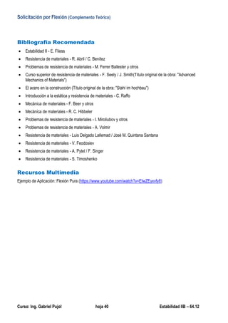 Solicitación por Flexión (Complemento Teórico)
Curso: Ing. Gabriel Pujol hoja 40 Estabilidad IIB – 64.12
Bibliografía Recomendada
 Estabilidad II - E. Fliess
 Resistencia de materiales - R. Abril / C. Benítez
 Problemas de resistencia de materiales - M. Ferrer Ballester y otros
 Curso superior de resistencia de materiales - F. Seely / J. Smith(Título original de la obra: "Advanced
Mechanics of Materials")
 El acero en la construcción (Título original de la obra: "Stahl im hochbau")
 Introducción a la estática y resistencia de materiales - C. Raffo
 Mecánica de materiales - F. Beer y otros
 Mecánica de materiales - R. C. Hibbeler
 Problemas de resistencia de materiales - I. Miroliubov y otros
 Problemas de resistencia de materiales - A. Volmir
 Resistencia de materiales - Luis Delgado Lallemad / José M. Quintana Santana
 Resistencia de materiales - V. Feodosiev
 Resistencia de materiales - A. Pytel / F. Singer
 Resistencia de materiales - S. Timoshenko
Recursos Multimedia
Ejemplo de Aplicación: Flexión Pura (https://www.youtube.com/watch?v=EIwZEyxvfy8)
 