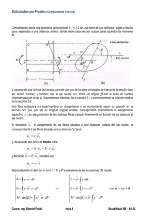 Solicitación por Flexión (Complemento Teórico)
Curso: Ing. Gabriel Pujol hoja 4 Estabilidad IIB – 64.12
Considerando ahora dos secciones consecutivas 1-1 y 2-2 de una barra de eje rectilíneo, sujeta a flexión
pura, separadas a una distancia unitaria, dónde sobre cada sección actúan pares opuestos de momento
M.
y suponiendo que la línea de fuerzas coincide con uno de los ejes principales de inercia de la sección (por
ser flexión normal); y también que el eje neutro n-n, forma un ángulo  con la línea de fuerzas
(representada por el eje y). Supondremos además, fija la sección 1-1 y consideraremos la rotación relativa
de la sección 2-2.
Una fibra cualquiera s-s experimentará un alargamiento o un acortamiento según su posición en la
sección SS’ que, por ser su longitud original unitaria, corresponderá directamente al alargamiento
específico . Los alargamientos de las distintas fibras variarán linealmente en función de su distancia al
eje neutro.
Si llamamos x al alargamiento de las fibras situadas a una distancia unitaria del eje neutro, el
correspondiente a las fibras situadas a una distancia “y” será:
xx y  
y, de acuerdo con la ley de Hooke, será:
xxx yEE  
y llamando xE   resultará ser:
  yx
Reemplazando el valor de  en la 1ª, 5ª y 6ª expresiones de las ecuaciones (1) resulta:
   
0
sin
0
0
sin
0
0
22
































ctecon
dFyM
dFzy
dFy
dFyM
dFzy
dFy
F
F
F
F
F
F







 