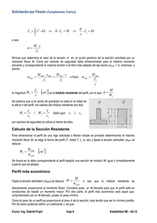 Solicitación por Flexión (Complemento Teórico)
Curso: Ing. Gabriel Pujol hoja 6 Estabilidad IIB – 64.12
 
A
xxx MJ
y
MJdAyJ

2
o sea:
xJ
yM 

fórmula que determina el valor de la tensión  en un punto genérico de la sección solicitada por un
momento flexor M. Como por razones de seguridad debe dimensionarse para el máximo momento
actuante y correspondiente la máxima tensión a la fibra más alejada del eje neutro (ymax = v), entonces, y
siendo:
v
J
M
J
vM
J
yM
xxx
max
max
maxmaxmax
max bieno 



 
la magnitud  3
cm
v
J
W x
x  es el módulo resistente del perfil, por lo que:
xW
M

Se observa que si el centro de gravedad no está en la mitad de
la altura h del perfil, los valores del módulo resistente son dos:
21
2
2
1
1 quedado vv
v
J
W
v
J
W xx

por razones de seguridad se utiliza el menor de ellos.
Cálculo de la Sección Resistente
Para dimensionar el perfil de una viga solicitada a flexión simple se procede determinando el máximo
momento flexor M, se elige la forma del perfil (T, doble T, L, U, etc) y fijada la tensión admisible adm se
deduce:
 3max
cm
M
W
adm
x


Se busca en la tabla correspondiente al perfil elegido una sección de módulo Wx igual o inmediatamente
superior que se adopta.
Perfil más económico
Fijada la tensión admisible (adm) se deduce:
adm
M
W

 o sea que el módulo resistente es
directamente proporcional al momento flexor. Conviene pues, un W elevado para que el perfil esté en
condiciones de resistir un momento mayor. Por otra parte, el perfil más económico será aquel que,
conjuntamente con un W elevado, posea un peso mínimo.
Como el peso de un perfil es proporcional al área A de la sección, ésta tendrá que ser la mínima posible.
Por tal razón podemos definir un coeficiente c, tal que:
 