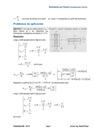 Solicitación por Flexión (Complemento Teórico)
Estabilidad IIB – 64.12 hoja 7 Curso: Ing. Gabriel Pujol
A
W
c  es el valor económico de un perfil. (un mayor “c” corresponde a un perfil más económico)
Problemas de aplicación
Ejercicio I: Una viga de madera blanda (adm = 60 kg/cm2) y sección rectangular soporta un momento
flexor máximo de 2 ton. Determinar sus
dimensiones si adoptamos una relación b = 0.7 h.
Resolución:
Luego, si está apoyada sobre b (figura b) será:
6
2
12
2
12
2
3
max
max
3
hb
h
hb
W
v
J
W
h
v
hb
J
x
x
x
x

















:quelopor
6
7,0 3
h
Wx


 
   
   























cmcmhb
cm
cm
ton
cmton
h
h
cmton
cm
ton
W
M
x
adm
35,2150,307,07,0
50,30
06,07,0
6200
6
7,0
200
06,0
3
232
max

Adoptando un perfil de 30 x 21 cm2 (
3
3150 cmWx  ) la máxima tensión será:
 
  





 2
max
63
3150
200
cm
kg
cm
cmton
W
M
x
adm
Luego, si está apoyada sobre h (figura b) será:
2,46
2
12
2
12
32
3
max
max
3
b
W
bh
b
bh
W
v
J
W
b
v
bh
J
yy
y
y
y


















por lo que:
 