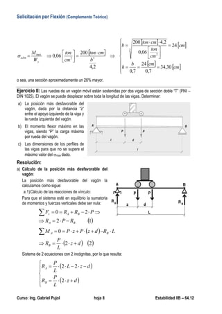 Solicitación por Flexión (Complemento Teórico)
Curso: Ing. Gabriel Pujol hoja 8 Estabilidad IIB – 64.12
 
   
   






















cm
cmb
h
cm
cm
ton
cmton
b
b
cmton
cm
ton
W
M
y
adm
30,34
7,0
24
7,0
24
06,0
2,4200
2,4
200
06,0
3
2
32
max

o sea, una sección aproximadamente un 26% mayor.
Ejercicio II: Las ruedas de un vagón móvil están sostenidas por dos vigas de sección doble “T” (PNI –
DIN 1025). El vagón se puede desplazar sobre toda la longitud de las vigas. Determinar:
a) La posición más desfavorable del
vagón, dada por la distancia “z”
entre el apoyo izquierdo de la viga y
la rueda izquierda del vagón.
b) El momento flexor máximo en las
vigas, siendo “P” la carga máxima
por rueda del vagón.
c) Las dimensiones de los perfiles de
las vigas para que no se supere el
máximo valor del max dado.
Resolución:
a) Cálculo de la posición más desfavorable del
vagón:
La posición más desfavorable del vagón la
calculamos como sigue:
a.1)Cálculo de las reacciones de vínculo:
Para que el sistema esté en equilibrio la sumatoria
de momentos y fuerzas verticales debe ser nula:
 12
20
BA
BAv
RPR
PRRF


 
   22
0
dz
L
P
R
LRdzPzPM
B
BA


Sistema de 2 ecuaciones con 2 incógnitas, por lo que resulta:
 
 







dz
L
P
R
dzL
L
P
R
B
A
2
22
 