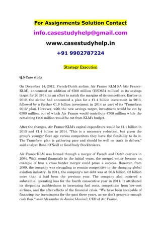 For Assignments Solution Contact
info.casestudyhelp@gmail.com
www.casestudyhelp.in
+91 9902787224
Strategy Execution
Q.5 Case study
On December 14, 2012, French-Dutch airline, Air France KLM SA (Air France-
KLM), announced an addition of €500 million (USD654 million) to its savings
target for 2013-14, in an effort to match the margins of its competitors. Earlier in
2012, the airline had announced a plan for a €1.4 billion investment in 2013,
followed by a further €1.6 billion investment in 2014 as part of its "Transform
2015" plan. However, with the new savings target, investment would be cut by
€500 million, out of which Air France would contribute €300 million while the
remaining €200 million would be cut from KLM's budget.
After the changes, Air France-KLM's capital expenditure would be €1.1 billion in
2013 and €1.4 billion in 2014. "This is a necessary reduction, but given the
group's younger fleet age versus competitors they have the flexibility to do it.
The Transform plan is gathering pace and should be well on track to deliver,"
said analyst Donal O'Neill at Good body Stockbrokers.
Air France-KLM was formed through a merger of French and Dutch carriers in
2004. With sound financials in the initial years, the merged entity became an
example of how a cross border merger could prove a success. However, from
2009, the company was struggling to remain competitive in the changing global
aviation industry. In 2011, the company's net debt was at €6.5 billion, €2 billion
more than it had been the previous year. The company also incurred a
substantial operating loss for the fourth consecutive year in 2011. It attributed
its deepening indebtedness to increasing fuel costs, competition from low-cost
airlines, and the after-effects of the financial crisis. "We have been incapable of
financing our investments for the past three years, as we don't generate enough
cash flow," said Alexandre de Juniac (Juniac), CEO of Air France.
 