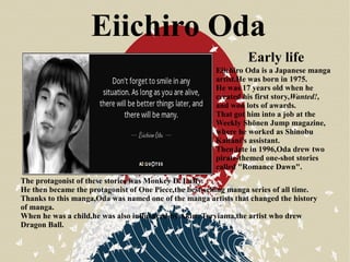 Eiichiro Oda
Eiichiro Oda is a Japanese manga
artist.He was born in 1975.
He was 17 years old when he
created his first story,Wanted!,
and won lots of awards.
That got him into a job at the
Weekly Shōnen Jump magazine,
where he worked as Shinobu
Kaitani's assistant.
Then,late in 1996,Oda drew two
pirate-themed one-shot stories
called "Romance Dawn".
The protagonist of these stories was Monkey D. Luffy.
He then became the protagonist of One Piece,the best-selling manga series of all time.
Thanks to this manga,Oda was named one of the manga artists that changed the history
of manga.
When he was a child,he was also influenced by Akira Toryiama,the artist who drew
Dragon Ball.
Early life
 