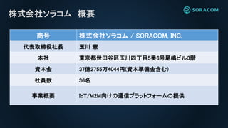 株式会社ソラコム 概要
商号 株式会社ソラコム / SORACOM, INC.
代表取締役社長 玉川 憲
本社 東京都世田谷区玉川四丁目5番6号尾嶋ビル3階
資本金 37億2755万4044円(資本準備金含む)
社員数 36名
事業概要 IoT/M2M向けの通信プラットフォームの提供
 