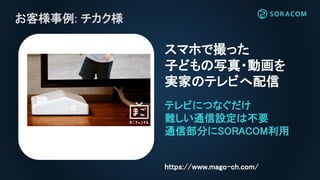 お客様事例: チカク様
テレビにつなぐだけ
難しい通信設定は不要
通信部分にSORACOM利用
スマホで撮った
子どもの写真・動画を
実家のテレビへ配信
https://www.mago-ch.com/
 