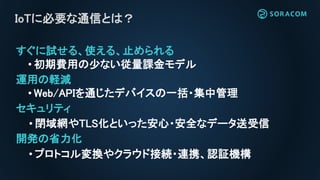 すぐに試せる、使える、止められる
• 初期費用の少ない従量課金モデル
運用の軽減
• Web/APIを通じたデバイスの一括・集中管理
セキュリティ
• 閉域網やTLS化といった安心・安全なデータ送受信
開発の省力化
• プロトコル変換やクラウド接続・連携、認証機構
IoTに必要な通信とは？
 