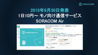 2015年9月30日発表
1日10円〜 モノ向け通信サービス
SORACOM Air
 