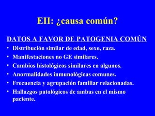 EII: ¿causa común?
DATOS A FAVOR DE PATOGENIA COMÚN
• Distribución similar de edad, sexo, raza.
• Manifestaciones no GE similares.
• Cambios histológicos similares en algunos.
• Anormalidades inmunológicas comunes.
• Frecuencia y agrupación familiar relacionadas.
• Hallazgos patológicos de ambas en el mismo
paciente.
 