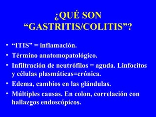 ¿QUÉ SON
“GASTRITIS/COLITIS”?
• “ITIS” = inflamación.
• Término anatomopatológico.
• Infiltración de neutrófilos = aguda. Linfocitos
y células plasmáticas=crónica.
• Edema, cambios en las glándulas.
• Múltiples causas. En colon, correlación con
hallazgos endoscópicos.
 