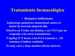 Tratamiento farmacológico
• Biológicos (infliximab).
Anticuerpo quimérico monoclonal contra el
factor de necrosis tumoral alfa.
Efectivo en Crohn con fístulas y en CUCI que no
responde a los otros tratamientos.
5 mg/Kg IV/2 horas a las 0-2-6 semanas y c/8
semanas si induce remisión.
Es muy caro y tiene muchos efectos nocivos.
 