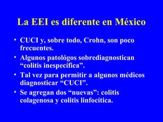 La EEI es diferente en México
• CUCI y, sobre todo, Crohn, son poco
frecuentes.
• Algunos patológos sobrediagnostican
“colitis inespecífica”.
• Tal vez para permitir a algunos médicos
diagnosticar “CUCI”.
• Se agregan dos “nuevas”: colitis
colagenosa y colitis linfocítica.
 