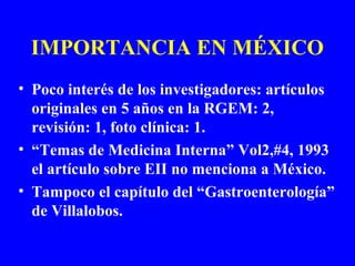 IMPORTANCIA EN MÉXICO
• Poco interés de los investigadores: artículos
originales en 5 años en la RGEM: 2,
revisión: 1, foto clínica: 1.
• “Temas de Medicina Interna” Vol2,#4, 1993
el artículo sobre EII no menciona a México.
• Tampoco el capítulo del “Gastroenterología”
de Villalobos.
 