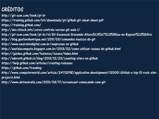 CRÉDITOS http://git-scm.com/book/pt-br https://training.github.com/kit/downloads/pt/github-git-cheat-sheet.pdf https://training.github.com/ http://dev.rbtech.info/curso-controle-versao-git-aula-1/ http://git-scm.com/book/pt-br/v1/Git-Essencial-Gravando-Altera%C3%A7%C3%B5es-no-Reposit%C3%B3rio http://blog.gustavohenrique.net/2011/03/comandos-basicos-do-git http://www.neuroniodigital.com.br/empresas-no-github http://naofalacomputa.blogspot.com.br/2013/02/como-utilizar-issues-do-github.html https://guides.github.com/features/issues/index.html http://adereth.github.io/blog/2013/12/23/counting-stars-on-github https://help.github.com/articles/creating-releases https://github.com/trending http://www.computerworld.com/article/2473298/application-development/120001-GitHub-s-top-10-rock-star- projects.html http://www.akitaonrails.com/2010/08/17/screencast-comecando-com-git  