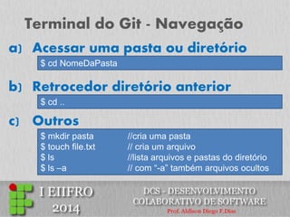 Terminal do Git - Navegação 
a)Acessar uma pasta ou diretório 
$ cd NomeDaPasta 
b) Retrocedor diretório anterior 
$ cd .. 
c) Outros 
$ mkdir pasta //cria uma pasta 
$ touch file.txt // cria um arquivo 
$ ls //lista arquivos e pastas do diretório 
$ ls –a // com “-a” também arquivos ocultos  