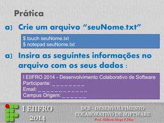 Prática 
a)Crie um arquivo “seuNome.txt” 
a)Insira as seguintes informações no arquivo com os seus dados : 
$ touch seuNome.txt $ notepad seuNome.txt 
I EIIFRO 2014 - Desenvolvimento Colaborativo de Software Participante: _ _ _ _ _ _ _ _ Email: _ _ _ _ _ _ _ _ _ _ _ _ Campus Origem: _ _ _ _ _ _  