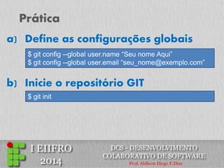 Prática 
b) Inicie o repositório GIT 
$ git config --global user.name “Seu nome Aqui” 
$ git config --global user.email “seu_nome@exemplo.com” 
a) Define as configurações globais 
$ git init  