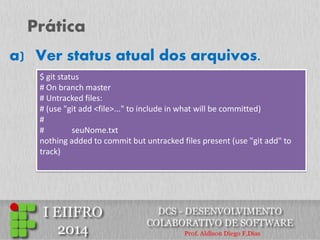 Prática 
$ git status 
# On branch master 
# Untracked files: 
# (use "git add <file>..." to include in what will be committed) 
# 
# seuNome.txt 
nothing added to commit but untracked files present (use "git add" to track) 
a) Ver status atual dos arquivos.  