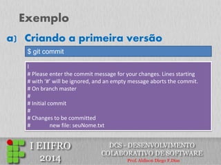 Exemplo 
$ git commit 
a) Criando a primeira versão 
l 
# Please enter the commit message for your changes. Lines starting 
# with ‘#’ will be ignored, and an empty message aborts the commit. 
# On branch master 
# 
# Initial commit 
# 
# Changes to be committed 
# new file: seuNome.txt  