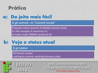 Prática 
$ git commit –m “Commit Inicial” 
a) Do jeito mais fácil 
# [master (root-commit) 27a9d36] Commit Inicial 
# 1 file changed, 4 insertions (+) 
# create mode 100644 seuNome.txt 
$ git status 
b) Veja o status atual 
On branch master nothing to commit, working directory clean  