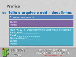 Prática 
a)Edite o arquivo e add + duas linhas 
Curso: _ _ _ _ _ _ _ _ _ _ _ 
Turma: _ _ _ _ _ _ _ _ _ _ _ 
I EIIFRO 2014 - Desenvolvimento Colaborativo de Software 
Participante: _ _ _ _ _ _ _ _ 
Email: _ _ _ _ _ _ _ _ _ _ _ _ 
Campus Origem: _ _ _ _ _ _ 
Curso: _ _ _ _ _ _ _ _ _ _ _ 
Turma: _ _ _ _ _ _ _ _ _ _ _ 
$ notepad seuNome.txt  