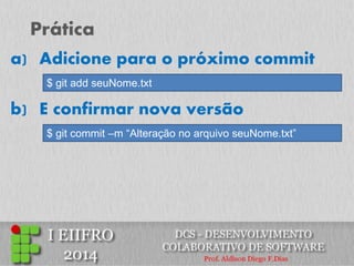 Prática 
a)Adicione para o próximo commit 
$ git add seuNome.txt 
b) E confirmar nova versão 
$ git commit –m “Alteração no arquivo seuNome.txt”  