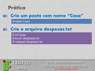 Prática 
a)Crie um pasta com nome “Casa” 
$ mkdir Casa 
a)Crie o arquivo despesas.txt 
$ cd Casa $ touch despesas.txt $ notepad despesas.txt  