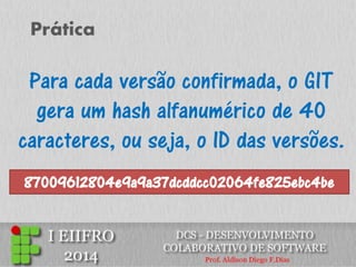 Prática 
Para cada versão confirmada, o GIT gera um hash alfanumérico de 40 caracteres, ou seja, o ID das versões. 
87009612804e9a9a37dcddcc02064fe825ebc4be  
