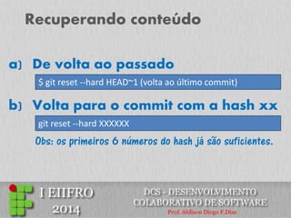Recuperando conteúdo 
a)De volta ao passado 
$ git reset --hard HEAD~1 (volta ao último commit) 
b) Volta para o commit com a hash xx 
git reset --hard XXXXXX 
Obs: os primeiros 6 números do hash já são suficientes.  