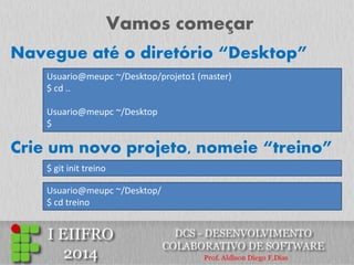 Vamos começar 
Usuario@meupc ~/Desktop/projeto1 (master) $ cd .. Usuario@meupc ~/Desktop $ 
Crie um novo projeto, nomeie “treino” 
$ git init treino 
Navegue até o diretório “Desktop” 
Usuario@meupc ~/Desktop/ $ cd treino  