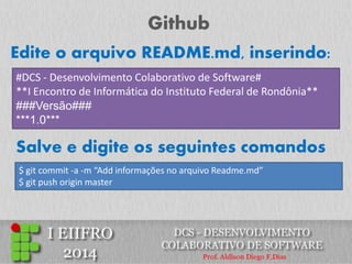 Github 
#DCS - Desenvolvimento Colaborativo de Software# **I Encontro de Informática do Instituto Federal de Rondônia** ###Versão### ***1.0*** 
Edite o arquivo README.md, inserindo: 
$ git commit -a -m “Add informações no arquivo Readme.md” $ git push origin master 
Salve e digite os seguintes comandos  