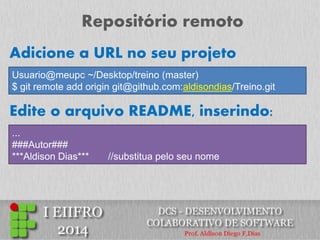 Repositório remoto 
Usuario@meupc ~/Desktop/treino (master) $ git remote add origin git@github.com:aldisondias/Treino.git 
Adicione a URL no seu projeto 
Edite o arquivo README, inserindo: 
... ###Autor### ***Aldison Dias*** //substitua pelo seu nome  