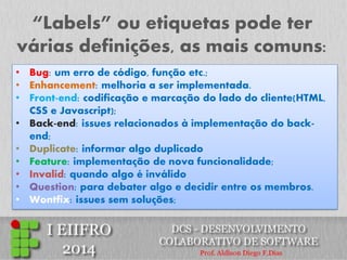 “Labels” ou etiquetas pode ter várias definições, as mais comuns: 
•Bug: um erro de código, função etc.; 
•Enhancement: melhoria a ser implementada. 
•Front-end: codificação e marcação do lado do cliente(HTML, CSS e Javascript); 
•Back-end: issues relacionados à implementação do back- end; 
•Duplicate: informar algo duplicado 
•Feature: implementação de nova funcionalidade; 
•Invalid: quando algo é inválido 
•Question: para debater algo e decidir entre os membros. 
•Wontfix: issues sem soluções;  