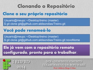 Clonando o Repositório 
Usuario@meupc ~/Desktop/treino (master) $ git clone git@github.com:aldisondias/Treino.git 
Clone o seu próprio repositório 
Você pode renomeá-lo 
Usuario@meupc ~/Desktop/treino (master) $ git clone git@github.com:aldisondias/Treino.git novoNome 
Ele já vem com o repositório remoto configurado, pronto para o trabalhar.  
