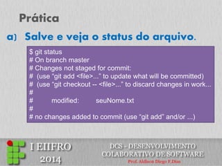 Prática 
a)Salve e veja o status do arquivo. 
$ git status 
# On branch master 
# Changes not staged for commit: 
# (use “git add <file>...” to update what will be committed) 
# (use “git checkout -- <file>...” to discard changes in work... 
# 
# modified: seuNome.txt 
# 
# no changes added to commit (use “git add” and/or ...)  