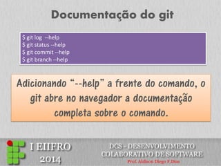 Documentação do git 
$ git log --help $ git status --help $ git commit --help $ git branch --help 
Adicionando “--help” a frente do comando, o git abre no navegador a documentação completa sobre o comando.  