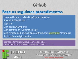 Github 
Usuario@meupc ~/Desktop/treino (master) 
$ touch README.md 
$ git init 
$ git add README.md 
$ git commit -m “Commit Inicial" 
$ git remote add origin https://github.com/username/Treino.git 
$ git push -u origin master 
Faça os seguintes procedimentos 
Username for ‘https://github.com’ : aldisondias Password for ‘https://aldisondias@github.com’ : *******  